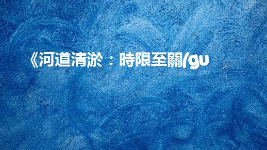 《河道清淤：時限至關(guān)重要，盡快恢復(fù)暢通水道！》